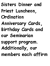 Text Box: Sisters Dinner and Priest Luncheon,   Ordination         Anniversary Cards, Birthday Cards and our Seminarian    support program.  Additionally, our members each affirm