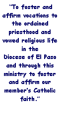 Text Box:  To foster and affirm vocations to the ordained priesthood and vowed religious life in the        Diocese of El Paso and through this ministry to foster and affirm our members Catholic faith.