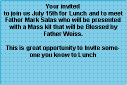 Text Box: Your invited to join us July 15th for Lunch and to meet Father Mark Salas who will be presented with a Mass kit that will be Blessed by Father Weiss.  This is great opportunity to Invite someone you know to Lunch  