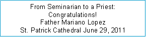 Text Box: From Seminarian to a Priest: Congratulations!Father Mariano Lopez St. Patrick Cathedral June 29, 2011 