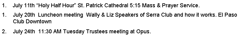 Text Box: 1.    July 11th Holy Half Hour St. Patrick Cathedral 5:15 Mass & Prayer Service.July 20th  Luncheon meeting  Wally & Liz Speakers of Serra Club and how it works. El Paso Club DowntownJuly 24th  11:30 AM Tuesday Trustees meeting at Opus.         
