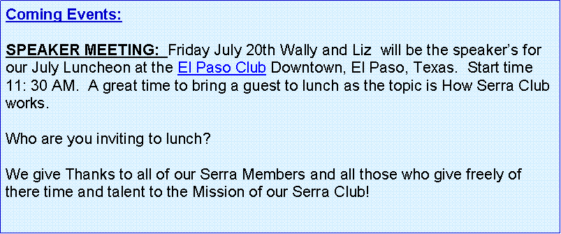 Text Box: Coming Events:   SPEAKER MEETING:  Friday July 20th Wally and Liz  will be the speakers for our July Luncheon at the El Paso Club Downtown, El Paso, Texas.  Start time 11: 30 AM.  A great time to bring a guest to lunch as the topic is How Serra Club works.Who are you inviting to lunch?  We give Thanks to all of our Serra Members and all those who give freely of there time and talent to the Mission of our Serra Club!