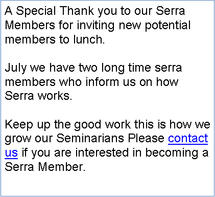 Text Box: A Special Thank you to our Serra Members for inviting new potential members to lunch. July we have two long time serra members who inform us on how Serra works.Keep up the good work this is how we grow our Seminarians Please contact us if you are interested in becoming a Serra Member.