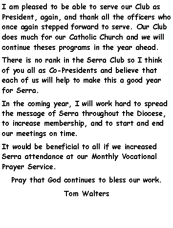 Text Box: I am pleased to be able to serve our Club as President, again, and thank all the officers who once again stepped forward to serve. Our Club does much for our Catholic Church and we will continue theses programs in the year ahead.There is no rank in the Serra Club so I think of you all as Co-Presidents and believe that each of us will help to make this a good year for Serra.In the coming year, I will work hard to spread the message of Serra throughout the Diocese, to increase membership, and to start and end our meetings on time. It would be beneficial to all if we increased Serra attendance at our Monthly Vocational Prayer Service. Pray that God continues to bless our work.Tom Walters