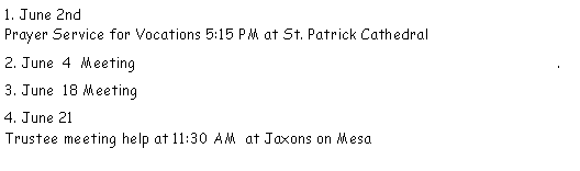 Text Box: 1. June 2nd                                                                                                       Prayer Service for Vocations 5:15 PM at St. Patrick Cathedral2. June  4  Meeting                                                                                                .   3. June  18 Meeting 4. June 21                                                                                                          Trustee meeting help at 11:30 AM  at Jaxons on Mesa                            