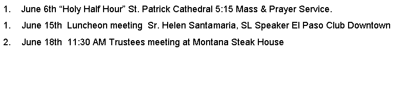 Text Box: 1.    June 6th Holy Half Hour St. Patrick Cathedral 5:15 Mass & Prayer Service.June 15th  Luncheon meeting  Sr. Helen Santamaria, SL Speaker El Paso Club DowntownJune 18th  11:30 AM Trustees meeting at Montana Steak House         