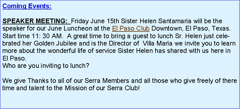 Text Box: Coming Events:   SPEAKER MEETING:  Friday June 15th Sister Helen Santamaria will be the speaker for our June Luncheon at the El Paso Club Downtown, El Paso, Texas.  Start time 11: 30 AM.  A great time to bring a guest to lunch Sr. Helen just celebrated her Golden Jubilee and is the Director of  Villa Maria we invite you to learn more about the wonderful life of service Sister Helen has shared with us here in El Paso.Who are you inviting to lunch?  We give Thanks to all of our Serra Members and all those who give freely of there time and talent to the Mission of our Serra Club!