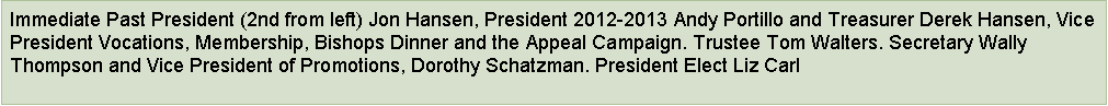 Text Box: Immediate Past President (2nd from left) Jon Hansen, President 2012-2013 Andy Portillo and Treasurer Derek Hansen, Vice President Vocations, Membership, Bishops Dinner and the Appeal Campaign. Trustee Tom Walters. Secretary Wally Thompson and Vice President of Promotions, Dorothy Schatzman. President Elect Liz Carl