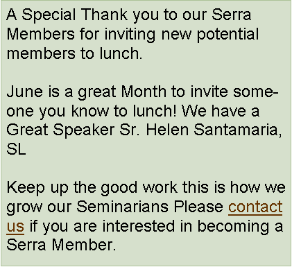 Text Box: A Special Thank you to our Serra Members for inviting new potential members to lunch. June is a great Month to invite someone you know to lunch! We have a Great Speaker Sr. Helen Santamaria, SLKeep up the good work this is how we grow our Seminarians Please contact us if you are interested in becoming a Serra Member.