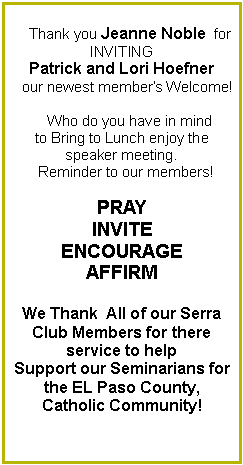 Text Box:     Thank you Jeanne Noble  for INVITING Patrick and Lori Hoefner            our newest member�s Welcome!        Who do you have in mind to Bring to Lunch enjoy the speaker meeting.  Reminder to our members!PRAYINVITEENCOURAGEAFFIRMWe Thank  All of our Serra Club Members for there    service to help Support our Seminarians for the EL Paso County,Catholic Community! 