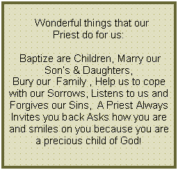 Text Box:      Wonderful things that our Priest do for us: Baptize are Children, Marry our  Sons & Daughters, Bury our  Family , Help us to cope with our Sorrows, Listens to us and Forgives our Sins,  A Priest Always Invites you back Asks how you are and smiles on you because you are a precious child of God!   