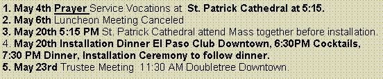 Text Box: 1. May 4th Prayer Service Vocations at  St. Patrick Cathedral at 5:15. 2. May 6th Luncheon Meeting Canceled3. May 20th 5:15 PM St. Patrick Cathedral attend Mass together before installation.4. May 20th Installation Dinner El Paso Club Downtown, 6:30PM Cocktails, 7:30 PM Dinner, Installation Ceremony to follow dinner. 5. May 23rd Trustee Meeting  11:30 AM Doubletree Downtown. 