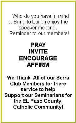 Text Box:      Who do you have in mind to Bring to Lunch enjoy the speaker meeting.  Reminder to our members!PRAYINVITEENCOURAGEAFFIRMWe Thank  All of our Serra Club Members for there    service to help Support our Seminarians for the EL Paso County,Catholic Community! 