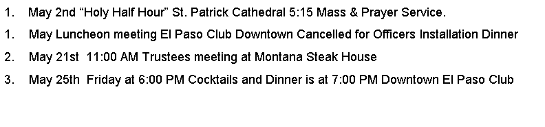 Text Box: 1.    May 2nd Holy Half Hour St. Patrick Cathedral 5:15 Mass & Prayer Service.May Luncheon meeting El Paso Club Downtown Cancelled for Officers Installation DinnerMay 21st  11:00 AM Trustees meeting at Montana Steak House         May 25th  Friday at 6:00 PM Cocktails and Dinner is at 7:00 PM Downtown El Paso Club 