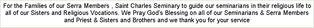 Text Box: For the Families of our Serra Members , Saint Charles Seminary to guide our seminarians in their religious life to all of our Sisters and Religious Vocations. We Pray Gods Blessing on all of our Seminarians & Serra Members and Priest & Sisters and Brothers and we thank you for your service 