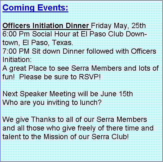 Text Box: Coming Events:   Officers Initiation Dinner Friday May, 25th 6:00 Pm Social Hour at El Paso Club Downtown, El Paso, Texas.7:00 PM Sit down Dinner followed with Officers Initiation:A great Place to see Serra Members and lots of fun!  Please be sure to RSVP! Next Speaker Meeting will be June 15th Who are you inviting to lunch?  We give Thanks to all of our Serra Members and all those who give freely of there time and talent to the Mission of our Serra Club!