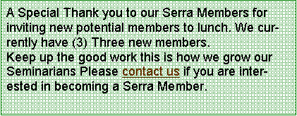 Text Box: A Special Thank you to our Serra Members for inviting new potential members to lunch. We currently have (3) Three new members.Keep up the good work this is how we grow our Seminarians Please contact us if you are interested in becoming a Serra Member.