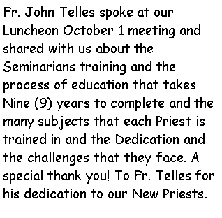 Text Box: Fr. John Telles spoke at our  Luncheon October 1 meeting and shared with us about the        Seminarians training and the   process of education that takes Nine (9) years to complete and the many subjects that each Priest is trained in and the Dedication and the challenges that they face. A special thank you! To Fr. Telles for his dedication to our New Priests.