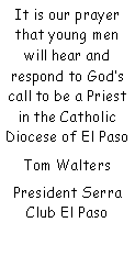 Text Box: It is our prayer that young men will hear and    respond to Gods call to be a Priest in the Catholic Diocese of El PasoTom WaltersPresident Serra Club El Paso
