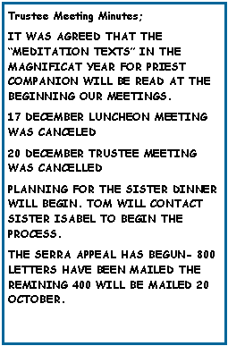 Text Box: Trustee Meeting Minutes;IT WAS AGREED THAT THE MEDITATION TEXTS IN THE    MAGNIFICAT YEAR FOR PRIEST   COMPANION WILL BE READ AT THE         BEGINNING OUR MEETINGS.17 DECEMBER LUNCHEON MEETING WAS CANCELED20 DECEMBER TRUSTEE MEETING WAS CANCELLEDPLANNING FOR THE SISTER DINNER WILL BEGIN. TOM WILL CONTACT SISTER ISABEL TO BEGIN THE    PROCESS.THE SERRA APPEAL HAS BEGUN- 800 LETTERS HAVE BEEN MAILED THE REMINING 400 WILL BE MAILED 20 OCTOBER.