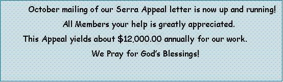 Text Box:          October mailing of our Serra Appeal letter is now up and running!                        All Members your help is greatly appreciated.       This Appeal yields about $12,000.00 annually for our work.                                              We Pray for Gods Blessings! 