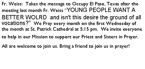 Text Box: Fr. Weiss:  Takes the message to Occupy El Paso, Texas after the meeting last month Fr. Weiss YOUNG PEOPLE WANT A BETTER WOLRD  and isn't this desire the ground of all vocations?  We Pray every month on the first Wednesday of the month at St. Patrick Cathedral at 5:15 pm.  We invite everyone to help in our Mission to support our Priest and Sisters in Prayer. All are welcome to join us. Bring a friend to join us in prayer!  