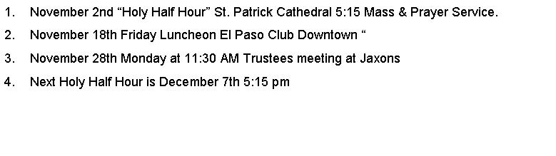 Text Box: November 2nd Holy Half Hour St. Patrick Cathedral 5:15 Mass & Prayer Service.November 18th Friday Luncheon El Paso Club Downtown November 28th Monday at 11:30 AM Trustees meeting at JaxonsNext Holy Half Hour is December 7th 5:15 pm 