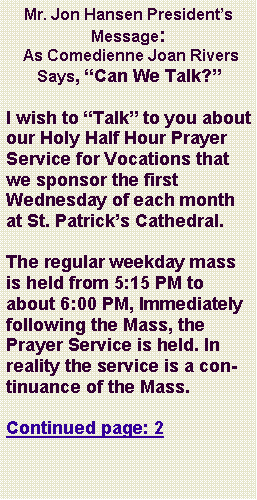 Text Box: Mr. Jon Hansen Presidents Message: As Comedienne Joan Rivers Says, Can We Talk?I wish to Talk to you about our Holy Half Hour Prayer Service for Vocations that we sponsor the first Wednesday of each month at St. Patricks Cathedral.     The regular weekday mass is held from 5:15 PM to about 6:00 PM, Immediately following the Mass, the Prayer Service is held. In reality the service is a continuance of the Mass.Continued page: 2