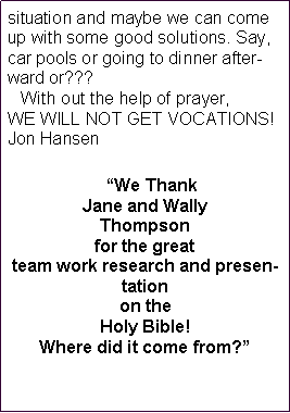 Text Box: situation and maybe we can come up with some good solutions. Say, car pools or going to dinner afterward or???    With out the help of prayer, WE WILL NOT GET VOCATIONS!Jon Hansen   �We Thank Jane and Wally Thompson for the great team work research and presentation on the Holy Bible!  Where did it come from?� 