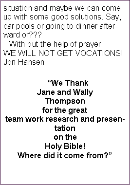 Text Box: situation and maybe we can come up with some good solutions. Say, car pools or going to dinner afterward or???    With out the help of prayer, WE WILL NOT GET VOCATIONS!Jon Hansen   We Thank Jane and Wally Thompson for the great team work research and presentation on the Holy Bible!  Where did it come from? 