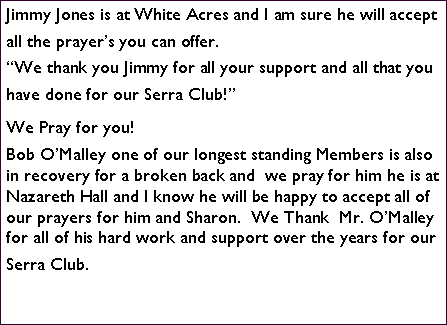 Text Box: Jimmy Jones is at White Acres and I am sure he will accept all the prayer�s you can offer. �We thank you Jimmy for all your support and all that you have done for our Serra Club!�We Pray for you!Bob O�Malley one of our longest standing Members is also in recovery for a broken back and  we pray for him he is at Nazareth Hall and I know he will be happy to accept all of our prayers for him and Sharon.  We Thank  Mr. O�Malley for all of his hard work and support over the years for our Serra Club.