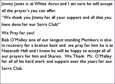 Text Box: Jimmy Jones is at White Acres and I am sure he will accept all the prayers you can offer. We thank you Jimmy for all your support and all that you have done for our Serra Club!We Pray for you!Bob OMalley one of our longest standing Members is also in recovery for a broken back and  we pray for him he is at Nazareth Hall and I know he will be happy to accept all of our prayers for him and Sharon.  We Thank  Mr. OMalley for all of his hard work and support over the years for our Serra Club.