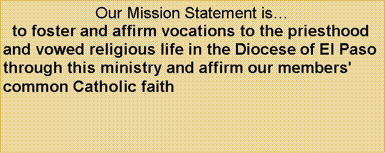 Text Box: Our Mission Statement is  to foster and affirm vocations to the priesthood and vowed religious life in the Diocese of El Paso through this ministry and affirm our members' common Catholic faith