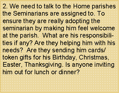 Text Box: 2. We need to talk to the Home parishes the Seminarians are assigned to. To ensure they are really adopting the seminarian by making him feel welcome at the parish.  What are his responsibilities if any? Are they helping him with his needs?  Are they sending him cards/token gifts for his Birthday, Christmas, Easter, Thanksgiving. Is anyone inviting him out for lunch or dinner?       