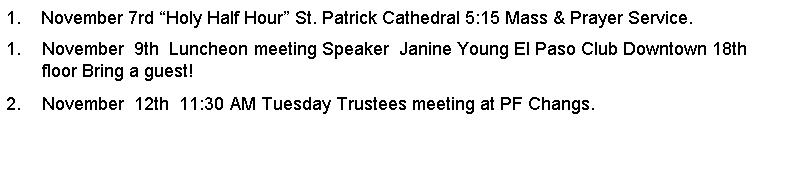 Text Box: 1.    November 7rd Holy Half Hour St. Patrick Cathedral 5:15 Mass & Prayer Service.November  9th  Luncheon meeting Speaker  Janine Young El Paso Club Downtown 18th floor Bring a guest!November  12th  11:30 AM Tuesday Trustees meeting at PF Changs.         