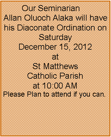 Text Box:         Our Seminarian Allan Oluoch Alaka will have his Diaconate Ordination on Saturday December 15, 2012 at St Matthews  Catholic Parish at 10:00 AM Please Plan to attend if you can.   