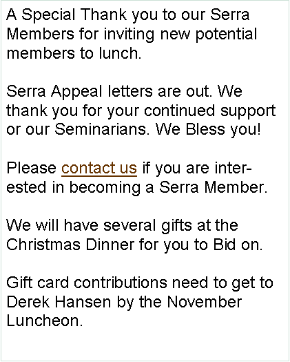 Text Box: A Special Thank you to our Serra Members for inviting new potential members to lunch. Serra Appeal letters are out. We thank you for your continued support or our Seminarians. We Bless you!   Please contact us if you are interested in becoming a Serra Member.We will have several gifts at the Christmas Dinner for you to Bid on.Gift card contributions need to get to Derek Hansen by the November Luncheon. 