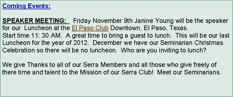 Text Box: Coming Events:   SPEAKER MEETING:    Friday November 9th Janine Young will be the speaker for our  Luncheon at the El Paso Club Downtown, El Paso, Texas.  Start time 11: 30 AM.  A great time to bring a guest to lunch.  This will be our last Luncheon for the year of 2012.  December we have our Seminarian Christmas Celebration so there will be no luncheon.  Who are you inviting to lunch?  We give Thanks to all of our Serra Members and all those who give freely of there time and talent to the Mission of our Serra Club!  Meet our Seminarians.
