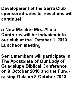Text Box: Development of the Serra Club sponsored website  vocations will continue!A New Member Mrs. Alicia Contreras will be inducted into our club at the  October 1, 2010 Luncheon meetingSerra members will participate in The Apostolate of Our Lady of Guadalupe Biblical Conference on 9 October 2010 and the Fundraising Gala on 8 October 2010 
