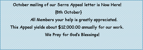 Text Box:          October mailing of our Serra Appeal letter is Now Here!                                              {8th October}                       All Members your help is greatly appreciated.       This Appeal yields about $12,000.00 annually for our work.                                              We Pray for Gods Blessings! 