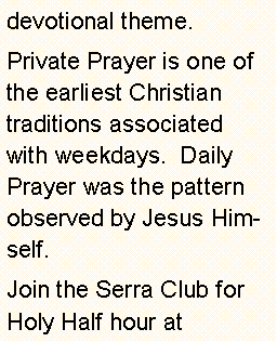 Text Box: devotional theme.Private Prayer is one of the earliest Christian  traditions associated with weekdays.  Daily Prayer was the pattern   observed by Jesus Himself.Join the Serra Club for Holy Half hour at         