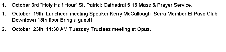 Text Box: 1.    October 3rd Holy Half Hour St. Patrick Cathedral 5:15 Mass & Prayer Service.October  19th  Luncheon meeting Speaker Kerry McCullough  Serra Member El Paso Club Downtown 18th floor Bring a guest!October  23th  11:30 AM Tuesday Trustees meeting at Opus.         