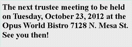 Text Box: The next trustee meeting to be held on Tuesday, October 23, 2012 at the Opus World Bistro 7128 N. Mesa St.  See you then!