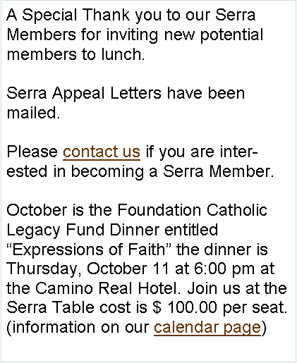 Text Box: A Special Thank you to our Serra Members for inviting new potential members to lunch. Serra Appeal Letters have been mailed.   Please contact us if you are interested in becoming a Serra Member.October is the Foundation Catholic Legacy Fund Dinner entitled Expressions of Faith the dinner is Thursday, October 11 at 6:00 pm at the Camino Real Hotel. Join us at the Serra Table cost is $ 100.00 per seat.(information on our calendar page)
