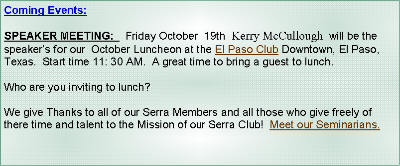 Text Box: Coming Events:   SPEAKER MEETING:    Friday October  19th  Kerry McCullough  will be the speakers for our  October Luncheon at the El Paso Club Downtown, El Paso, Texas.  Start time 11: 30 AM.  A great time to bring a guest to lunch.Who are you inviting to lunch?  We give Thanks to all of our Serra Members and all those who give freely of there time and talent to the Mission of our Serra Club!  Meet our Seminarians.