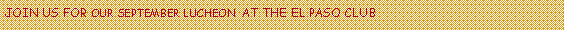 Text Box: JOIN US FOR OUR SEPTEMBER LUCHEON  AT THE EL PASO CLUB