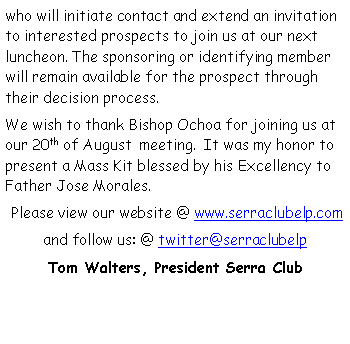 Text Box: who will initiate contact and extend an invitation to interested prospects to join us at our next luncheon. The sponsoring or identifying member will remain available for the prospect through their decision process. We wish to thank Bishop Ochoa for joining us at our 20th of August  meeting.  It was my honor to present a Mass Kit blessed by his Excellency to Father Jose Morales. Please view our website @ www.serraclubelp.comand follow us: @ twitter@serraclubelp            Tom Walters, President Serra Club