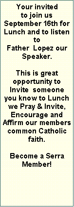 Text Box: Your invited to join us September 16th for Lunch and to listen toFather  Lopez our Speaker.  This is great        opportunity to     Invite  someone you know to Lunch we Pray & Invite,      Encourage and    Affirm our members common Catholic  faith.Become a Serra Member! 