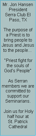 Text Box: Mr. Jon HansenPresidentSerra Club El Paso, TXThe purpose of a Priest is to bring people to Jesus and Jesus to the people  Priest fight for the souls of Gods PeopleAs Serran members we are committed to support our Seminarians. Join us for Holy half hour at St. Patrick Cathedral