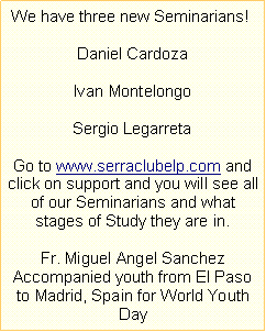Text Box:  We have three new Seminarians! Daniel CardozaIvan MontelongoSergio LegarretaGo to www.serraclubelp.com and click on support and you will see all of our Seminarians and what stages of Study they are in.Fr. Miguel Angel Sanchez Accompanied youth from El Paso to Madrid, Spain for World Youth Day